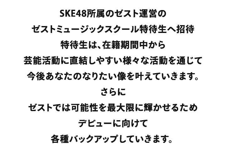 SKE48所属のゼスト運営のゼストミュージックスクール特待生へ招待　特待生は、在籍期間中から芸能活動に直結しやすい様々な活動を通じて今後あなたのなりたい像を叶えていきます。さらにゼストでは可能性を最大限に輝かせるためデビューに向けて各種バックアップしていきます。