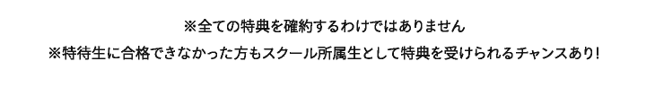 ※全ての特典を確約するわけではありません　※特待生に合格できなかった方もスクール所属生として特典を受けられるチャンスあり！