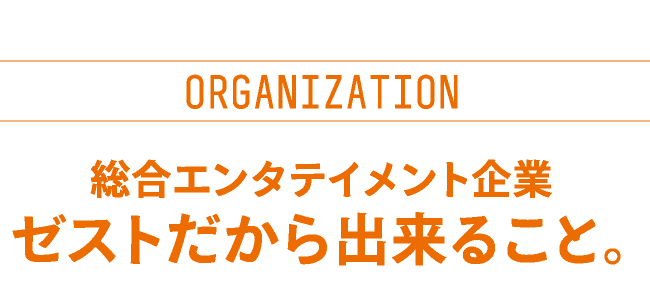 ORGANIZATION　総合エンタテイメント企業　ゼストだから出来ること。