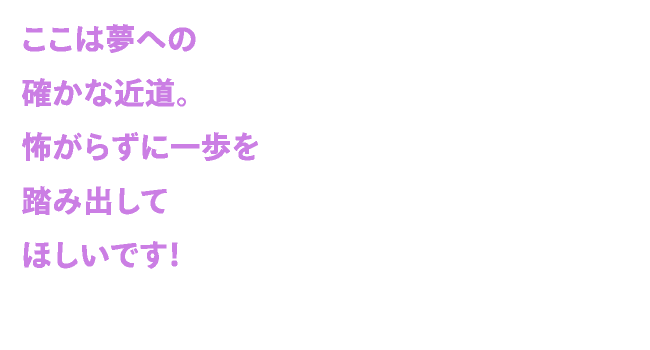 ここは夢への確かな近道。怖がらずに一歩を踏み出してほしいです！