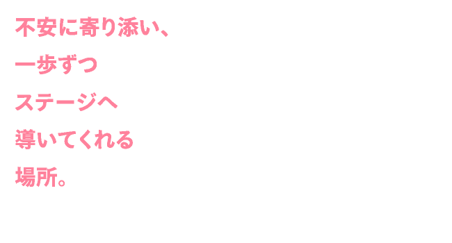 不安に寄り添い、一歩ずつステージへ導いてくれる場所。