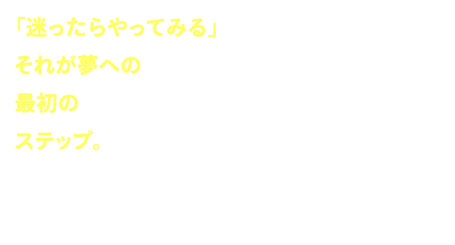 「迷ったらやってみる」それが夢への最初のステップ。