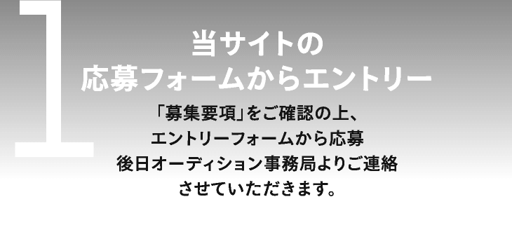 1　当サイトの応募フォームからエントリー　「募集要項」をご確認の上、エントリーフォームから応募後日オーディション事務局よりご連絡させていただきます。