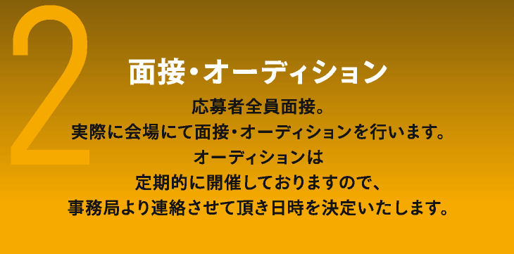 2　面接・オーディション　応募者全員面接。　実際に会場にて面接・オーディションを行います。オーディションは定期的に開催しておりますので、事務局より連絡させて頂き日時を決定いたします。