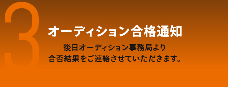 3　オーディション合格通知　後日オーディション事務局より合否結果をご連絡させていただきます。