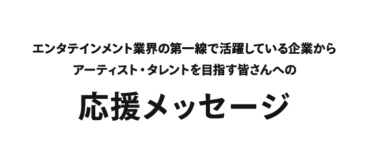 エンタテインメント業界の第一線で活躍している企業からアーティスト・タレントを目指す皆さんへの応援メッセージ