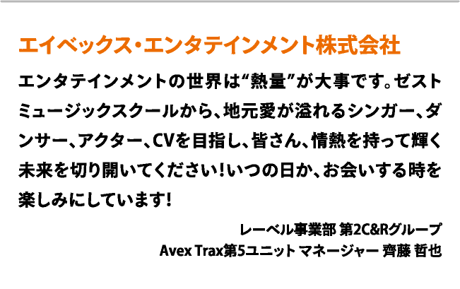 エイベックス・エンタテインメント株式会社　エンタテインメントの世界は“熱量”が大事です。ゼストミュージックスクールから、地元愛が溢れるシンガー、ダンサー、アクター、CVを目指し、皆さん、情熱を持って輝く未来を切り開いてください！いつの日か、お会いする時を楽しみにしています！　レーベル事業部 第2C&Rグループ Avex Trax第5ユニット マネージャー 齊藤 哲也