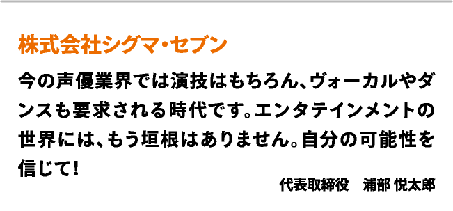 株式会社シグマ・セブン　今の声優業界では演技はもちろん、ヴォーカルやダンスも要求される時代です。エンタテインメントの世界には、もう垣根はありません。自分の可能性を信じて！　代表取締役　浦部 悦太郎