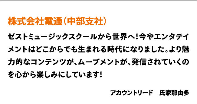 株式会社電通（中部支社）　ゼストミュージックスクールから世界へ！今やエンタテイメントはどこからでも生まれる時代になりました。より魅力的なコンテンツが、ムーブメントが、発信されていくのを心から楽しみにしています！　アカウントリード　氏家那由多