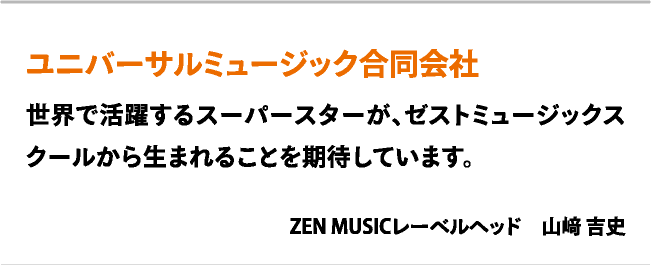 ユニバーサルミュージック合同会社　世界で活躍するスーパースターが、ゼストミュージックスクールから生まれることを期待しています。　ZEN MUSICレーベルヘッド　山﨑 吉史