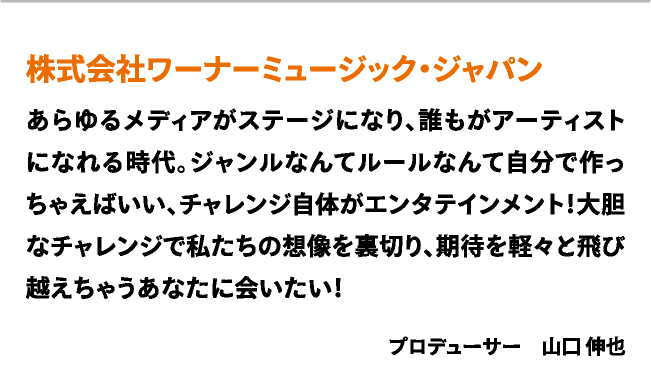 株式会社ワーナーミュージック・ジャパン　あらゆるメディアがステージになり、誰もがアーティストになれる時代。ジャンルなんてルールなんて自分で作っちゃえばいい、チャレンジ自体がエンタテインメント！大胆なチャレンジで私たちの想像を裏切り、期待を軽々と飛び越えちゃうあなたに会いたい！　プロデューサー　山口 伸也