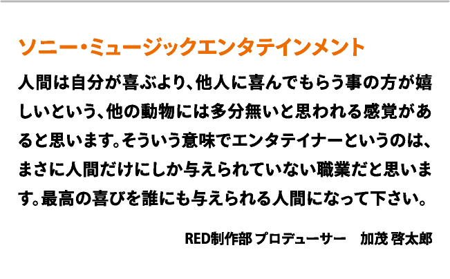 ソニー・ミュージックエンタテインメント　人間は自分が喜ぶより、他人に喜んでもらう事の方が嬉しいという、他の動物には多分無いと思われる感覚があると思います。そういう意味でエンタテイナーというのは、まさに人間だけにしか与えられていない職業だと思います。最高の喜びを誰にも与えられる人間になって下さい。　RED制作部 プロデューサー　加茂 啓太郎