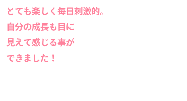 とても楽しく毎日刺激的自分の成長も目に見えて感じる事ができました！