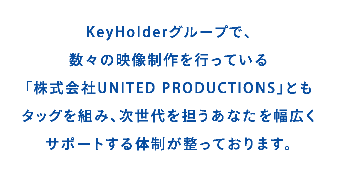 KeyHolderグループで、数々の映像制作を行っている「株式会社UNITED PRODUCTIONS」ともタッグを組み、次世代を担うあなたを幅広くサポートする体制が整っております。