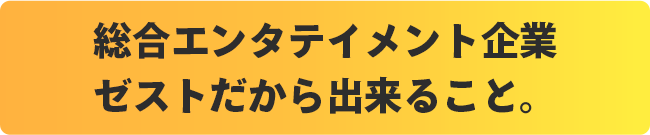 総合エンタテイメント企業ゼストだから出来ること